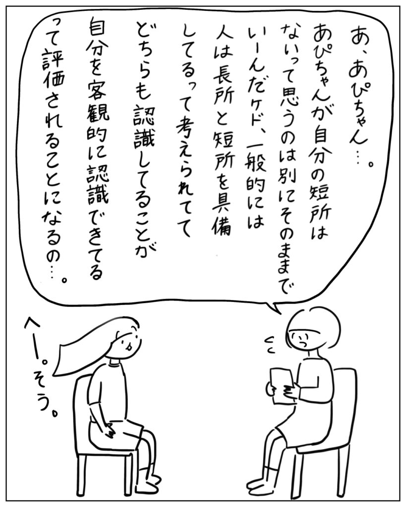 あ、あぴちゃん･･･。あぴちゃんが自分の短所はないって思うのは別にそのままでいいんだけど、一般的には人は長所と短所を具備してるって考えられてて、どちらも認識してることが自分を客観的に認識できてるって評価されることになるの･･･。 へー。そう。