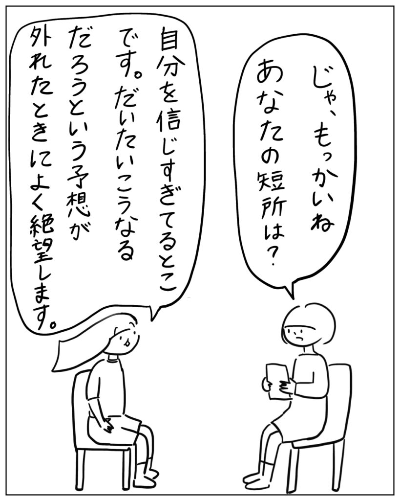 じゃ、もっかいね。あなたの短所は？ 自分を信じすぎてるとこです。だいたいこうなるだろうという予想が外れたときによく絶望します。