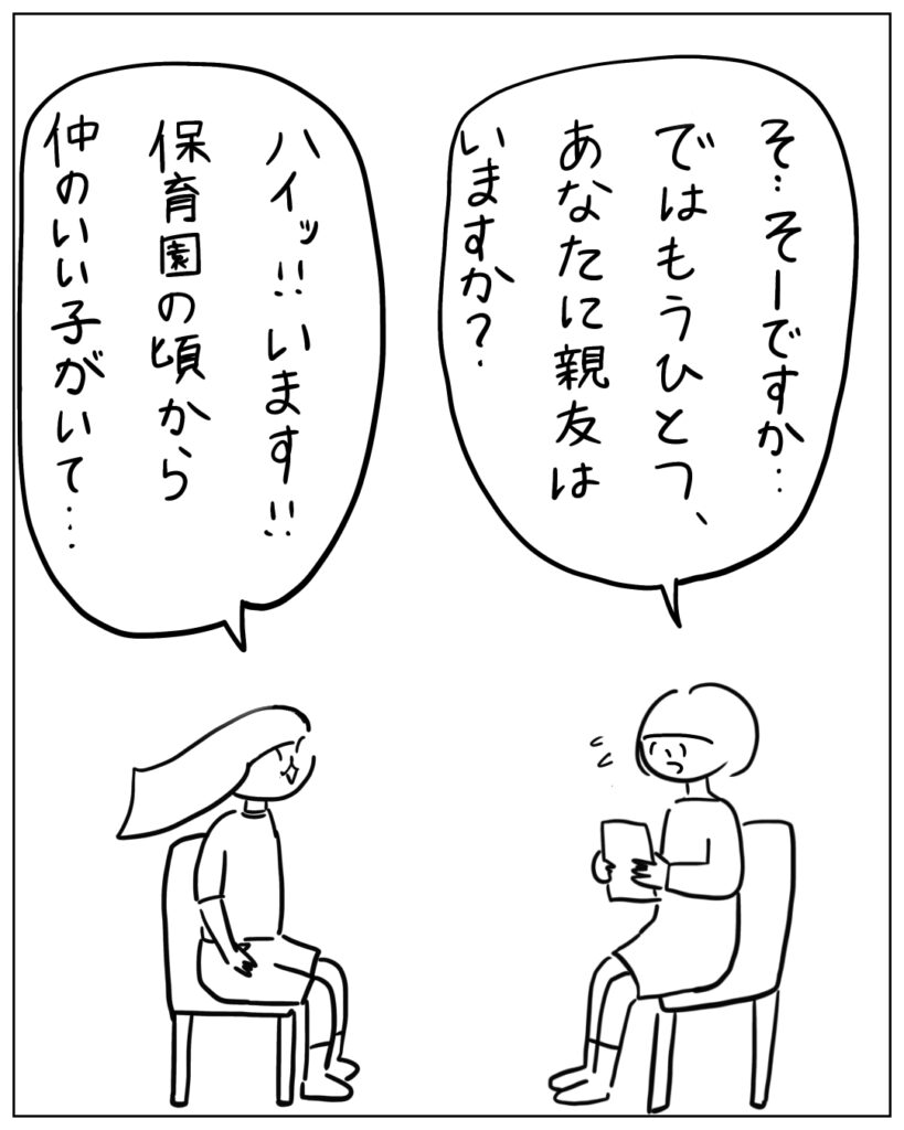 そ･･･そーですか･･･ではもうひとつ、あなたに親友はいますか？ ハイッ！！います！！保育園の頃から仲の良い子がいて･･･