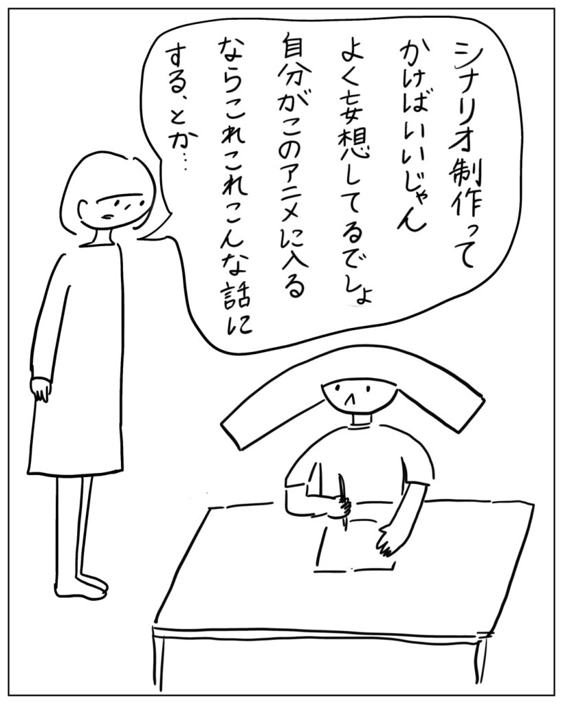 シナリオ制作ってかけばいいじゃん。よく妄想してるでしょ。自分がこのアニメに入るならこれこれこんな話にする、とか･･･