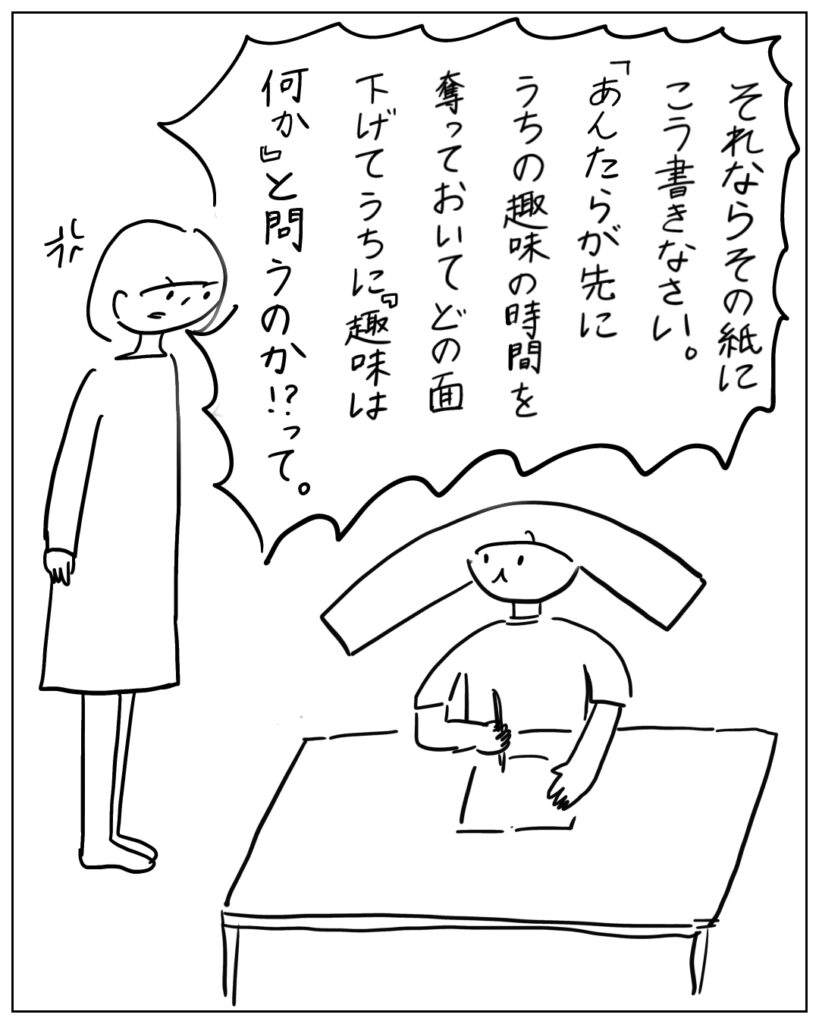 それならその紙にこう書きなさい。「あんたらが先にうちの趣味の時間を奪っておいてどの面下げてうちに『趣味は何か』と問うのか！？」って。