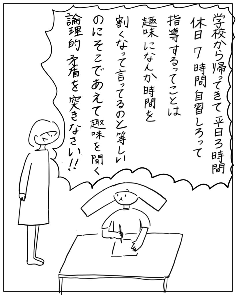 学校から帰ってきて平日3時間休日7時間自習しろって指導するってことは趣味になんか時間を割くなって言ってるのと等しいのにそこであえて趣味を聞く論理的矛盾を突きなさい！！