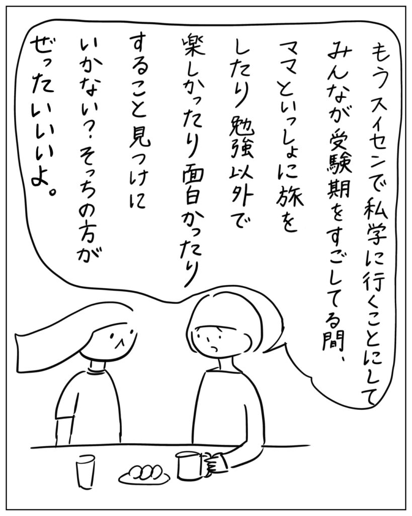 もう推薦で私学に行くことにしてみんなが受験期をすごしてる間、ママといっしょに旅をしたり勉強以外で楽しかったり面白かったりすること見つけにいかない？そっちの方がぜったいいいよ。