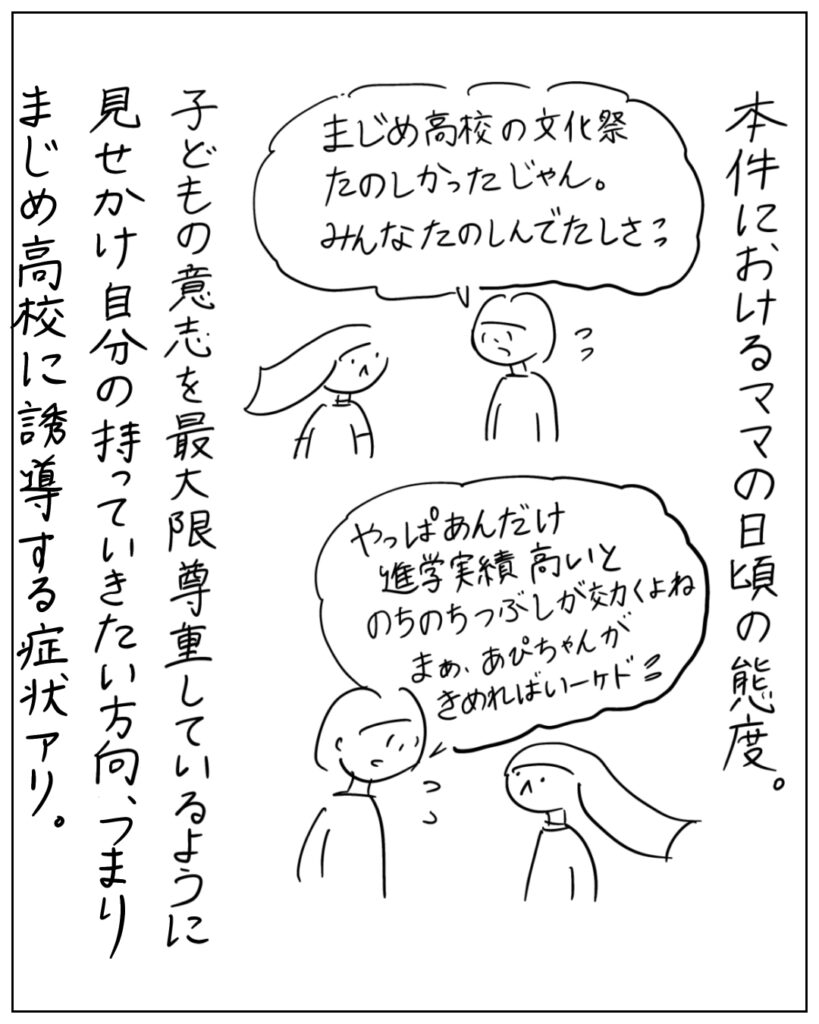本件におけるママの日頃の態度。「まじめ高校の文化祭たのしかったじゃん。みんなたのしんでたしさ」「やっぱあんだけ進学実績高いとのちのちつぶしが効くよね。まぁ、あぴちゃんが決めればいいけど」 子どもの意志を最大限尊重しているように見せかけ自分の持っていきたい方向、つまりまじめ高校に誘導する症状アリ。