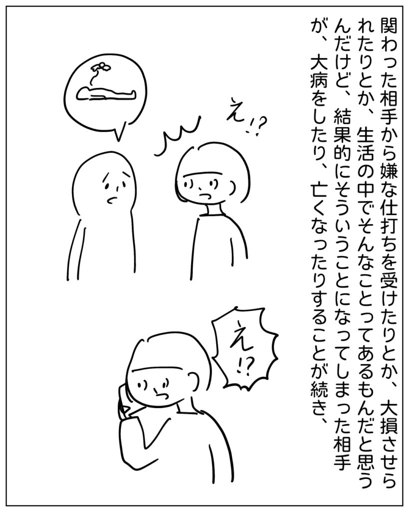 関わった相手から嫌な仕打ちを受けたりとか、大損させられたりとか、生活の中でそんなことってあるもんだと思うんだけど、結果的にそういうことになってしまった相手が、大病をしたり、亡くなったりすることが続き、