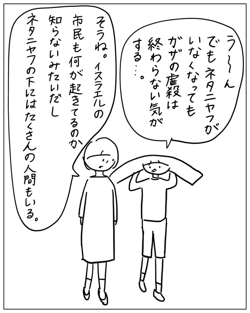 う～ん、でもネタニヤフがいなくなってもガザの虐殺は終わらない気がする･･･。 そうね。イスラエルの市民も何が起きてるのか知らないみたいだしネタニヤフの下にはたくさんの人間もいる。