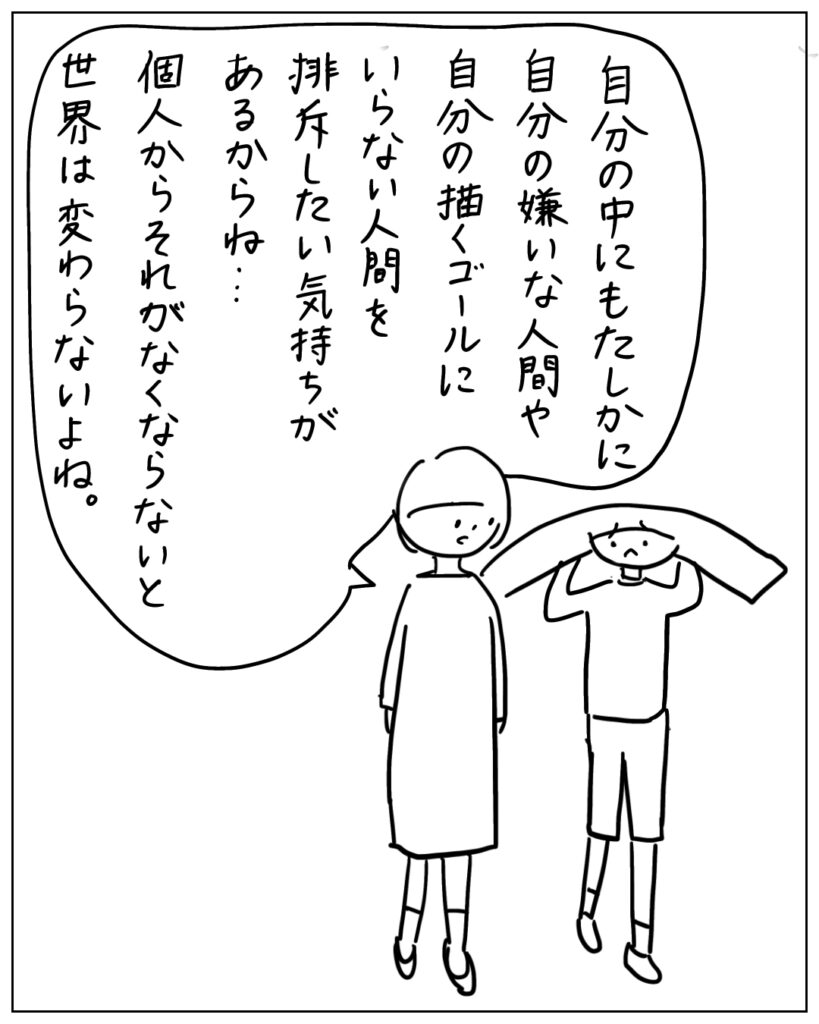 自分の中にもたしかに自分の嫌いな人間や自分の描くゴールにいらない人間を排斥したい気持ちがあるからね･･･個人からそれがなくならないと世界は変わらないよね。