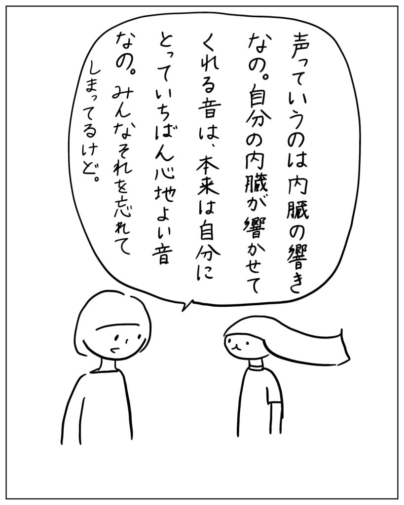 声っていうのは内臓の響きなの。自分の内臓が響かせてくれる音は、本来は自分にとっていちばん心地よい音なの。みんなそれを忘れてしまってるけど。