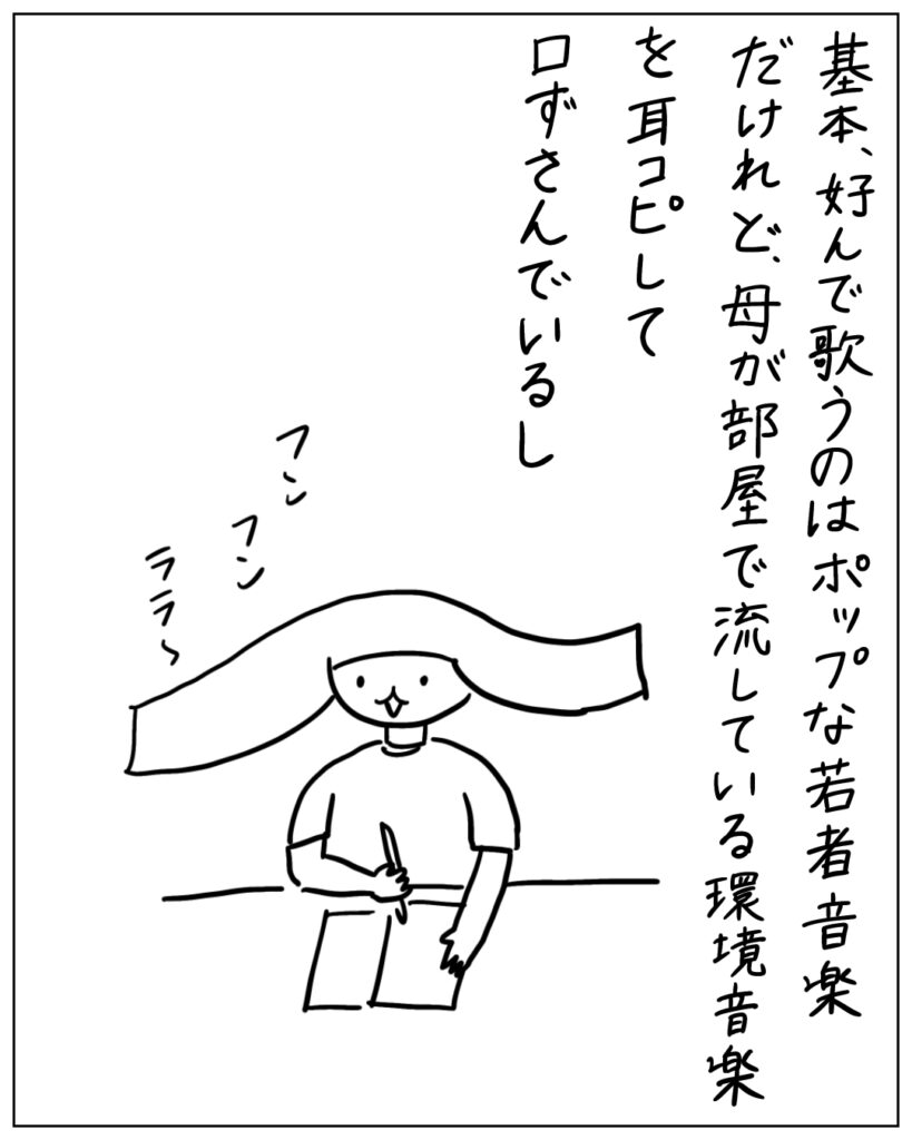 基本、好んで歌うのはポップな若者音楽だけれど、母が部屋で流している環境音楽を耳コピして口ずさんでいるし