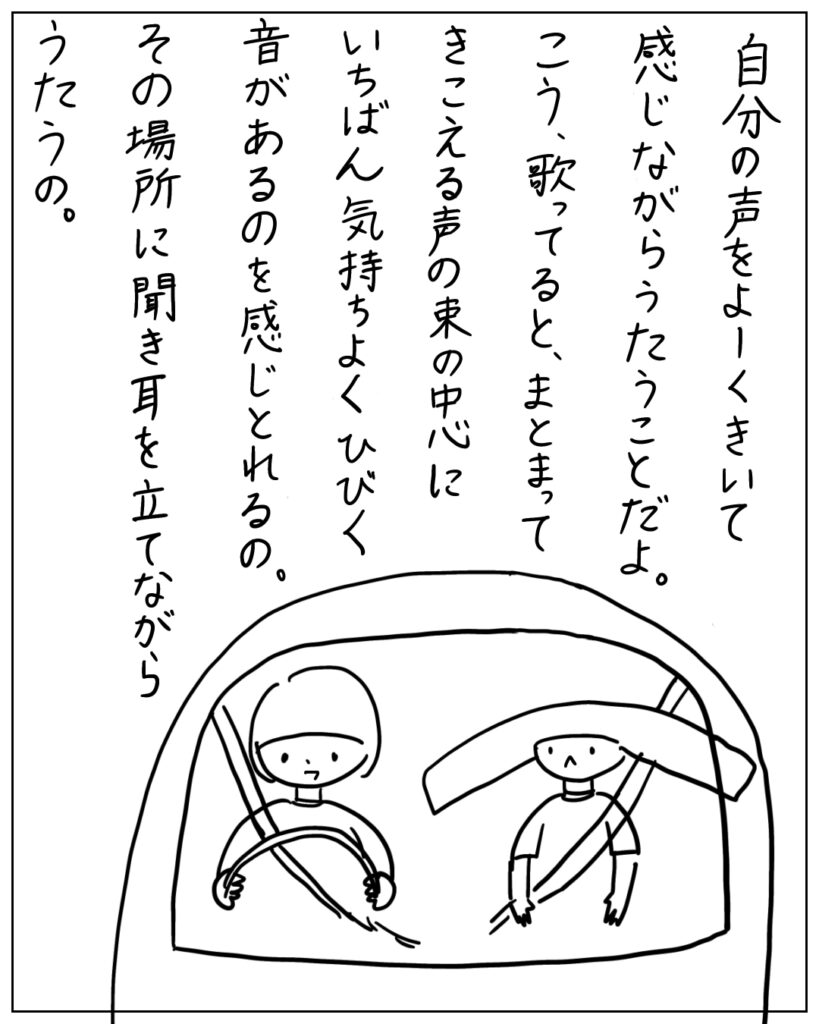 自分の声をよーくきいて感じながらうたうことだよ。こう、歌ってると、まとまってきこえる声の束の中心にいちばん気持ちよくひびく音があるのを感じ取れる 。その場所に聞き耳を立てながらうたうの。