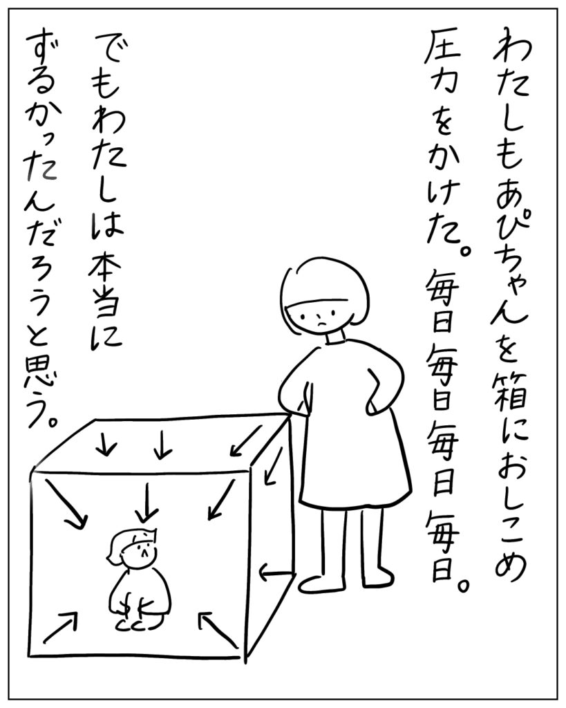 わたしもあぴちゃんを箱におしこめ圧力をかけた。毎日毎日毎日毎日。でもわたしは本当にずるかったんだろうと思う。