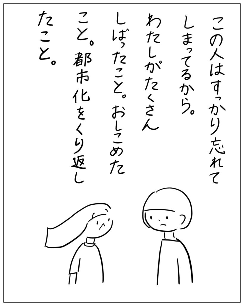 この人はすっかり忘れてしまってるから。わたしがたくさんしばったこと。おしこめたこと。都市化を繰り返したこと。