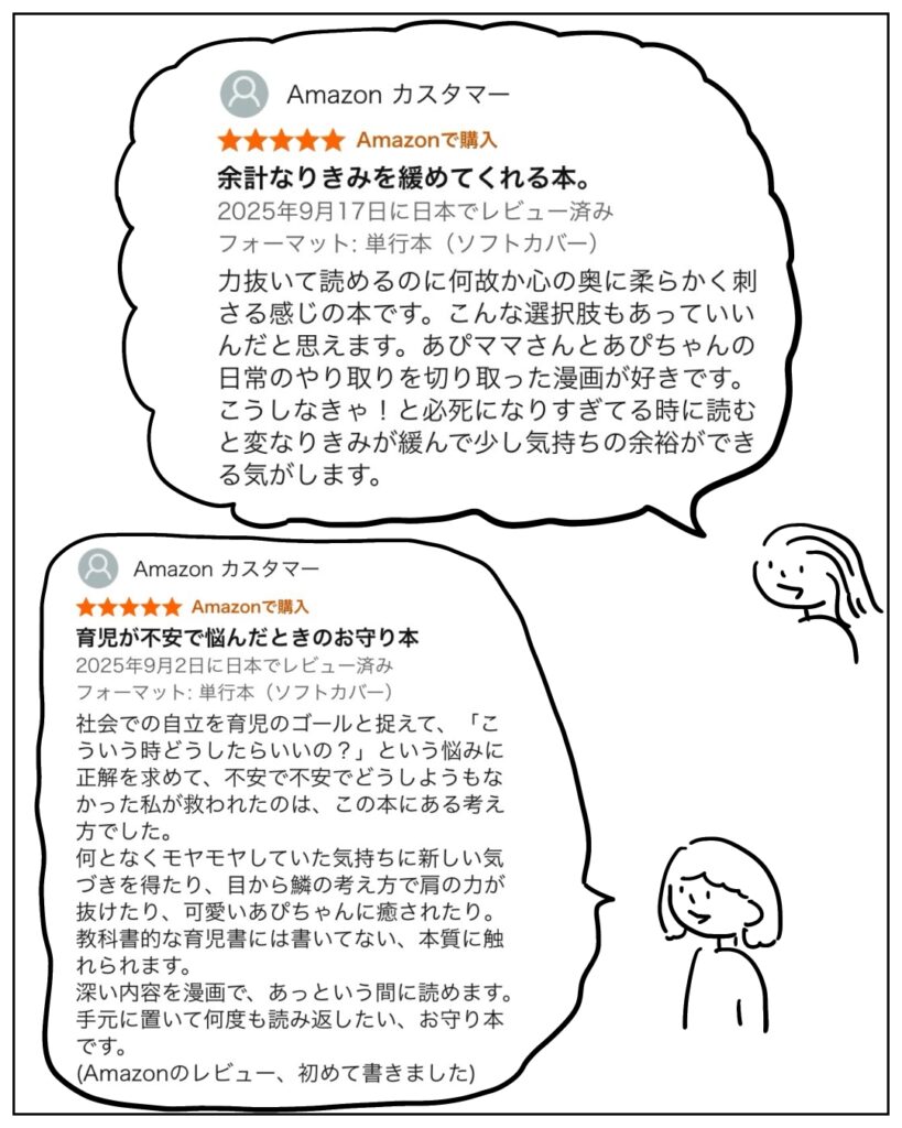 余計なりきみを緩めてくれる本。 力抜いて読めるのに何故か心の奥に柔らかく刺さる感じの本です。こんな選択肢もあっていいんだと思えます。あぴママさんとあぴちゃんの日常のやりとりを切り取った漫画が好きです。こうしなきゃ!と必死になりすぎてる時に読むと変なりきみが緩んで少し気持ちの余裕ができる気がします。 育児が不安で悩んだときのお守り本 社会での自立を育児のゴールと捉えて、「こういう時どうしたらいいの?」という悩みに正解を求めて、不安で不安でどうしようもなかった私が救われたのは、この本にある考え方でした。なんとなくモヤモヤしていた気持ちに新しい気づきを得たり、目から鱗の考え方で肩の力を抜けたり、可愛いあぴちゃんに癒されたり。教科書的な育児書には書いてない、本質に触れられます。深い内容を漫画で、あっという間に読めます。手元に置いて何度も読み返したい、お守り本です。