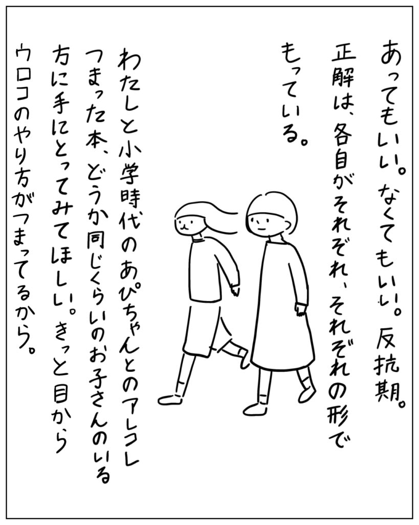あってもいい。なくてもいい。反抗期。正解は、各自がそれぞれ、それぞれの形でもっている。わたしと小学時代のあぴちゃんとのアレコレつまった本、どうか同じくらいのお子さんのいる方に手に取ってみてほしい。きっと目からウロコのやり方がつまってるから。