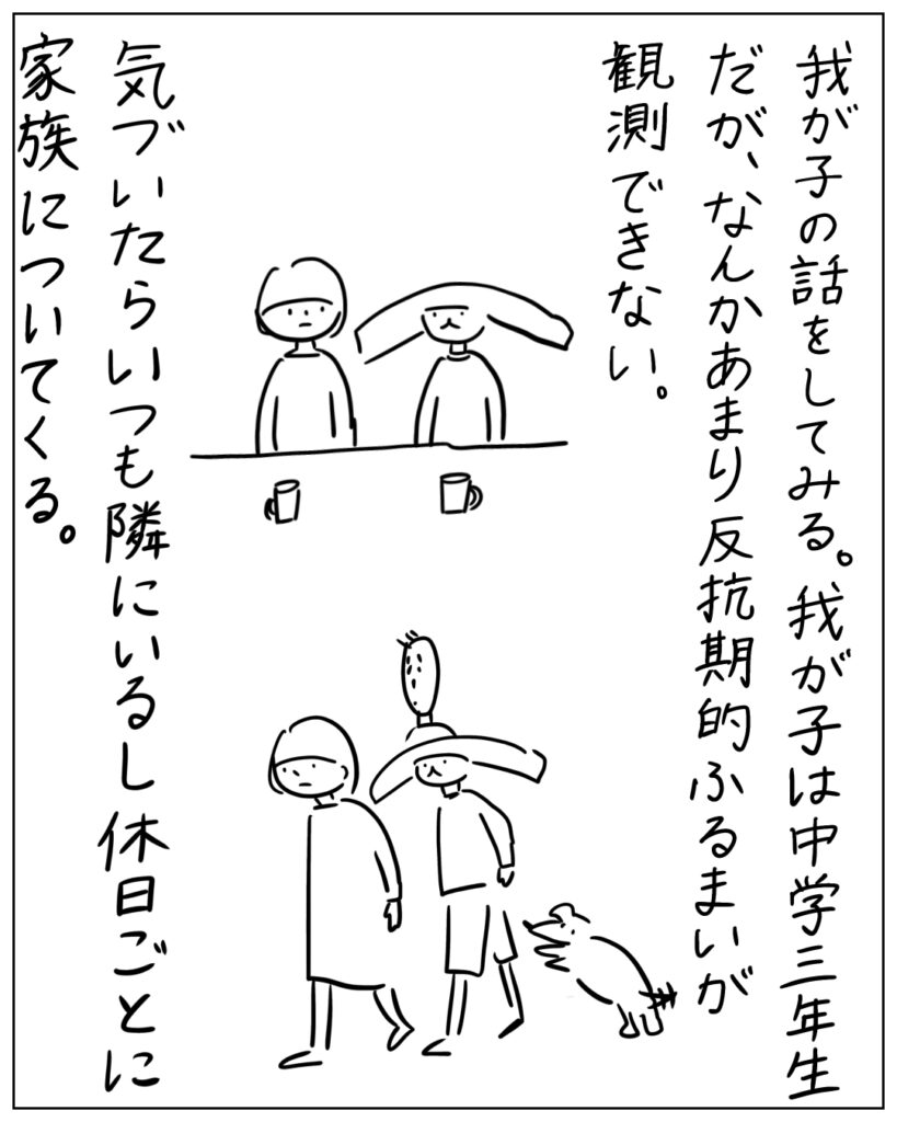 我が子の話をしてみる。我が子は中学三年生だが、なんかあまり反抗期的ふるまいが観測できない。気付いたらいつも隣にいるし休日ごとに家族についてくる。