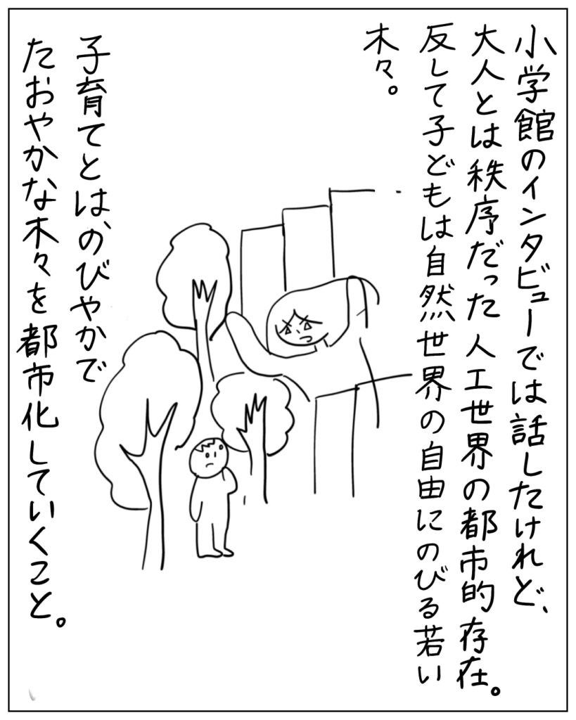 小学館のインタビューでは話したけれど、大人とは秩序だった人工世界の都市的存在。反して子どもは自然瀬会の自由にのびる若い木々。子育てとは、のびやかでたおやかな木々を都市化していくこと。