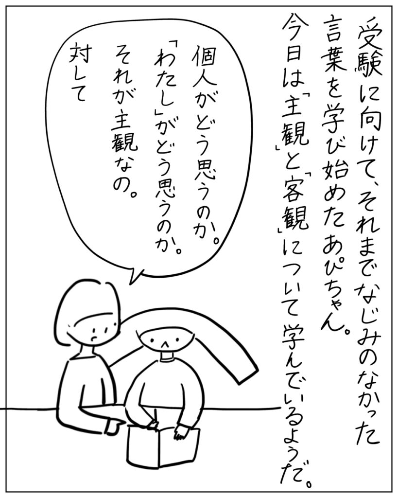 受験に向けて、それまでなじみのなかった言葉を学び始めたあぴちゃん。今日は「主観」と「客観」について学んでいるようだ。 個人がどう思うのか。「わたし」がどう思うのか。それが主観なの。対して