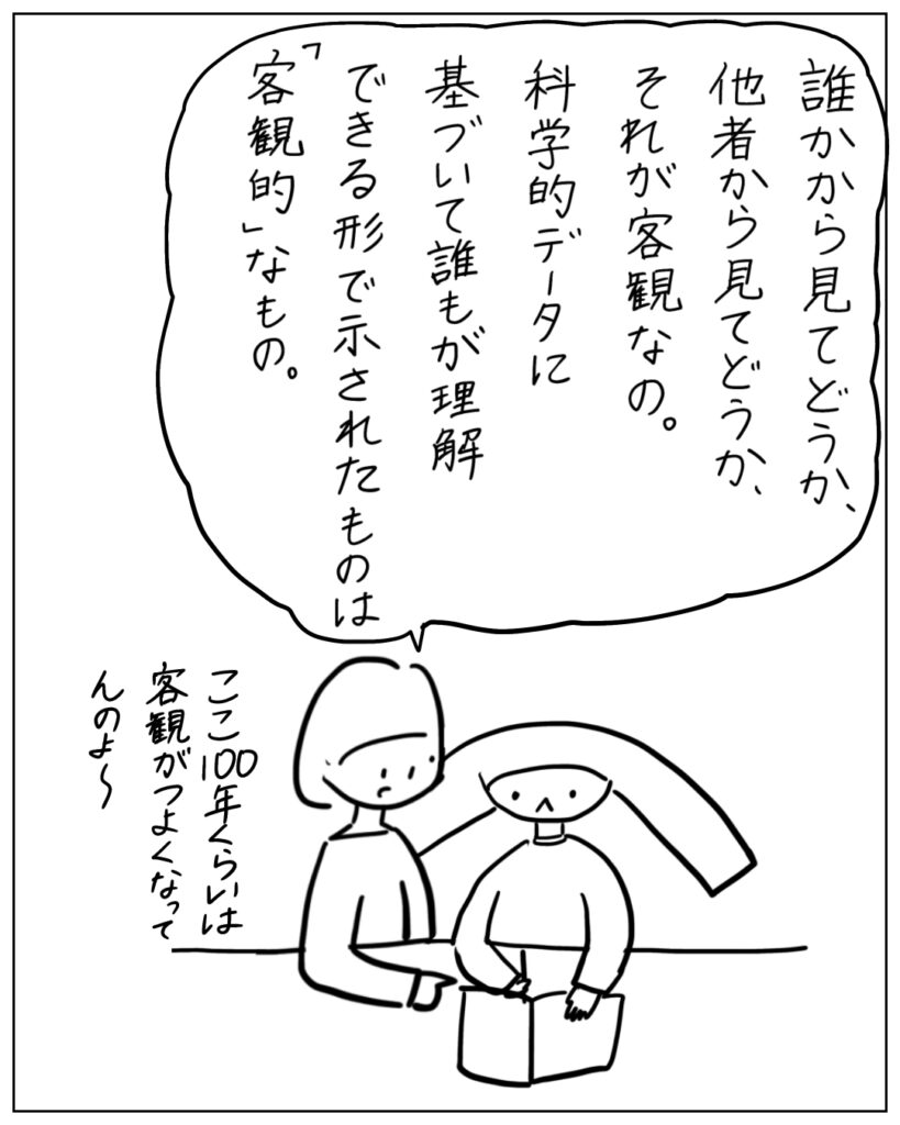 誰かから見てどうか、他者から見てどうか、それが客観なの。科学的データに基づいて誰もが理解できる形で示されたものは「客観的」なもの。ここ100年くらいは客観がつよくなってんのよ~
