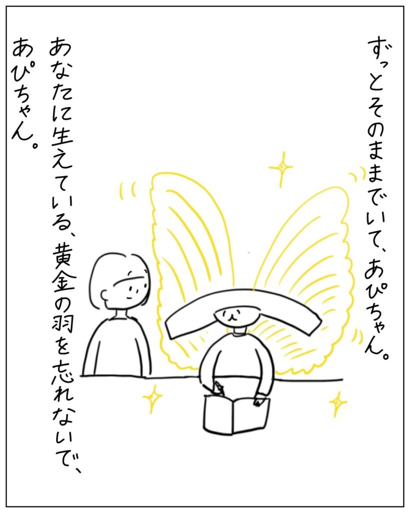 ずっとそのままでいて、あぴちゃん。あなたに生えている、黄金の羽を忘れないで、あぴちゃん。