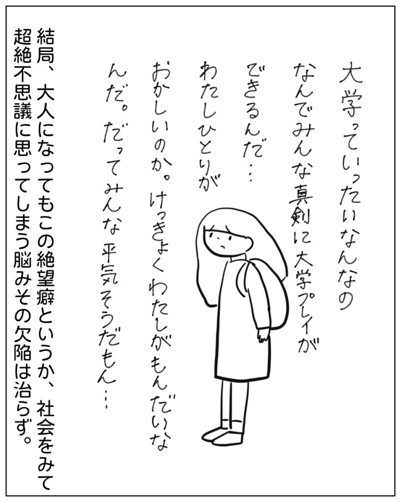 大学っていったいなんなの、なんでみんな真剣に大学プレイができるんだ･･･わたしひとりがおかしいのか。結局わたしが問題なんだ。だってみんな平気そうだもん･･･ 結局、大人になってもこの絶望癖というか、社会をみて超絶不思議に思ってしまう脳みその欠陥は治らず。