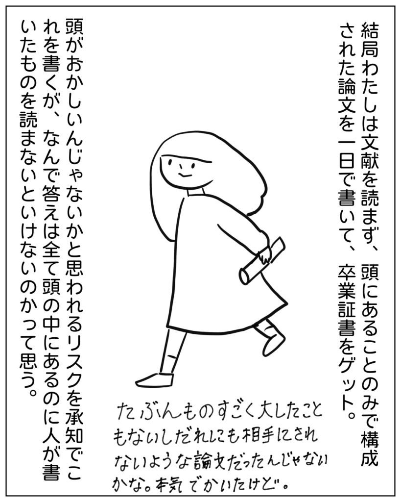 結局わたしは文献を読まず、頭にあることのみで構成された論文を一日で書いて卒業証書をゲット。たぶんものすごくたいしたこともないし誰にも相手にされないような論文だったんじゃないかな。本気でかいたｋど。 頭がおかしいんじゃないかと思われるリスクを承知でこれを書くが、なんで答えは全て頭の中にあるのに人が書いたものを読まないといけないのかって思う。