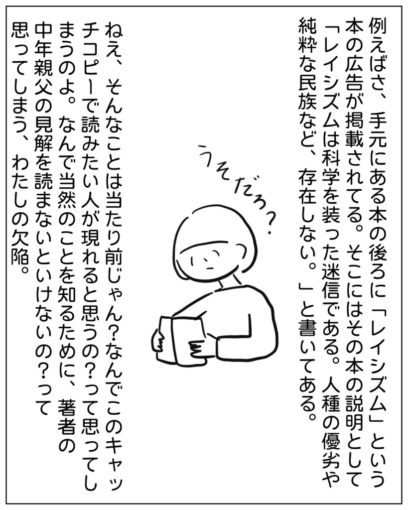 例えばさ、手元にある本の後ろに「レイシズム」という本の広告が掲載されてる。そこにはその本の説明として「レイシズムは科学を装った迷信である。人種の優劣や純粋な民族など、存在しない。」と書いてある。 ねえ、そんなことは当たり前じゃん？なんでこのキャッチコピーで読みたい人が現れると思うの？って思ってしまうのよ。なんで当然のことを知るために、著者の中年親父の見解を読まないといけないのかって？って思ってしまう、わたしの欠陥。