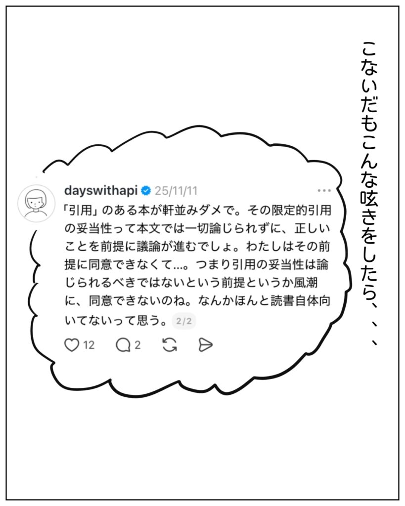 こないだもこんな呟きをしたら･･･ 「引用」のある本が軒並みダメで。その限定的引用の妥当性って本文では一切論じられずに、正しいことを前提に議論が進むでしょ。わたしはその前提に同意できなくて･･･。つまり引用の妥当性は論じられるべきではないという前提というか風潮に、同意できないのね。なんかほんと読書自体向いてないって思う。