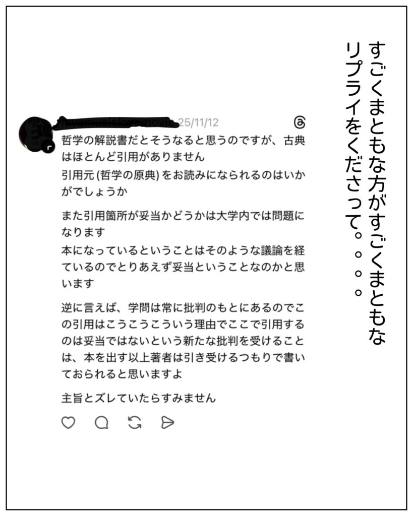 すごくまともな方がすごくまともなリプライをくださって。。。 哲学の解説書だとそうなると思うのですが、古典はほとんど引用がありません。引用元（哲学の原典）をお読みになれれうのはいかがでしょうか。 また引用箇所が妥当かどうかは大学内では問題になります。本になっているということはそのような議論を経ているのでとりあえず妥当ということなのかと思います。 逆に言えば、学問は常に批判のもとにあるのでこの引用はこうこうこういう理由でここで引用するのは妥当ではないという新たな批判を受けることは、本を出す以上著者は引き受けるつもりで書いておられると思いますよ。主旨とズレていたらすみません