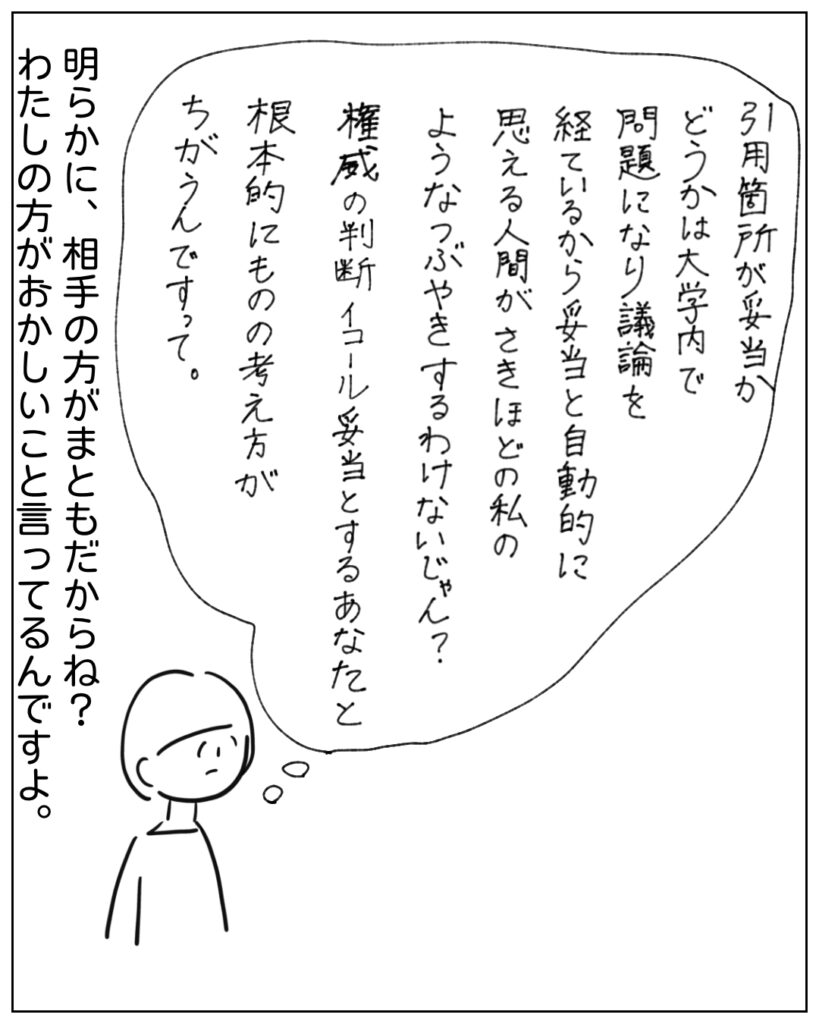 引用箇所が妥当かどうかは大学内で問題になり議論を経ているから妥当と自動的に思える人間がさきほどの私のようなつぶやきするわけないじゃん？権威の判断イコール妥当とするあなたと根本的にものの考え方がちがうんですって。 明らかに、相手の方がまともだからね？わたしの方がおかしいこと言ってるんですよ。