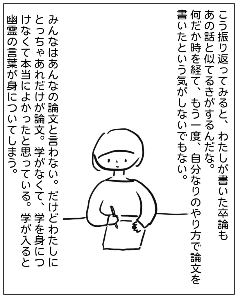 こう振り返ってみると、わたしが書いた卒論もあの話と似てる気がするんだな。何だか時を経て、もう一度、自分なりのやり方で論文を書いたという気がしないでもない。みんなはあんなの論文と言わない。だけどわたしにとっちゃあれだけが論文。学がなくて、学を身につけなくて本当によかったと思っている。学が入ると幽霊の言葉が身についてしまう。