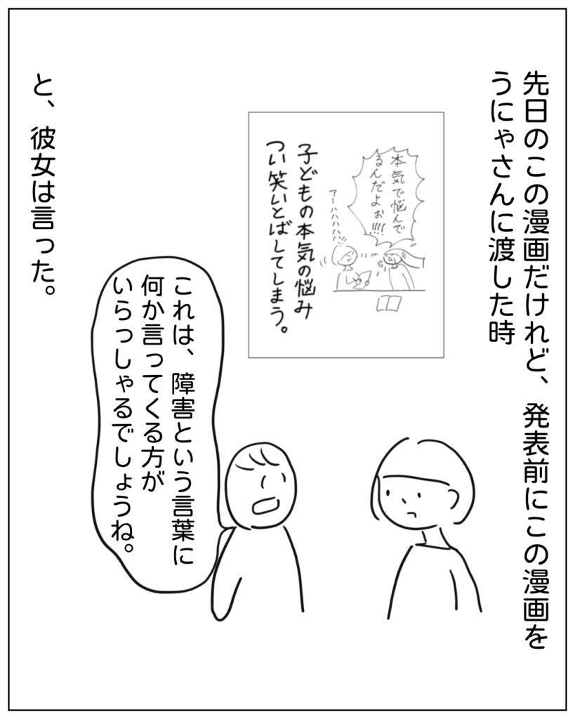 先日のこの漫画だけれど、発表前にこの漫画をうにゃさんに渡した時、「これは、障害という言葉に何か言ってくる方がいらっしゃるでしょうね。」と、彼女は言った。