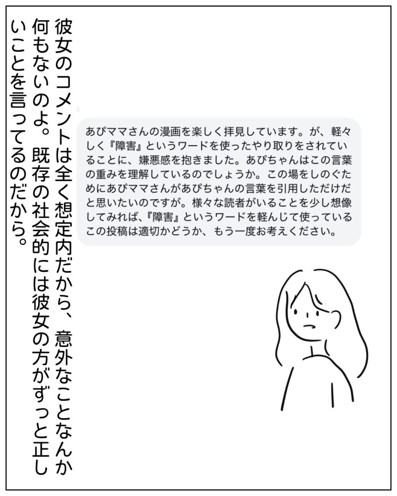 あぴママさんの漫画を楽しく拝見しています。が、軽々しく「障害」というワードを使ったやりとりがされていることに、嫌悪感を抱きました。あぴちゃんはこの言葉の重みを理解しているのでしょうか。この場をしのぐためにあぴママさんがあぴちゃんの言葉を引用しただけだと思いたいのですが。様々な読者がいることを少し想像してみれば、「障害」というワードを軽んじて使っているこの投稿は適切かどうか、もう一度お考えください。 彼女のコメントは全く想定内だから、意外なことなんか何もないのよ。既存の社会的には彼女の方がずっと正しいことを言っているのだから。