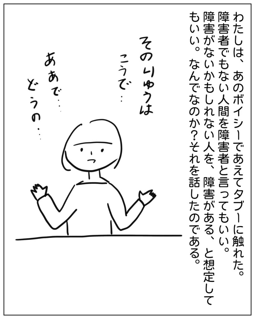 わたしは、あのボイシーであえてタブーに触れた。障害者でもない人間を障害者と言ってもいい。障害がないかもしれない人を、障害がある、と想定してもいい。なんでなのか？それを話したのである。