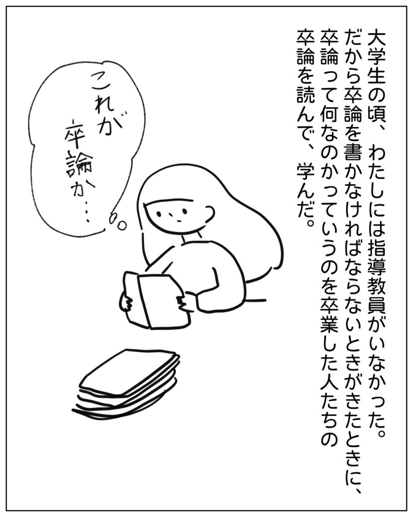 大学生の頃、わたしには指導教員がいなかった。だから卒論を書かなければならないときがきたときに、卒論って何なのかっていうのを卒業した人たちの卒論を読んで、学んだ。 これが卒論か･･･