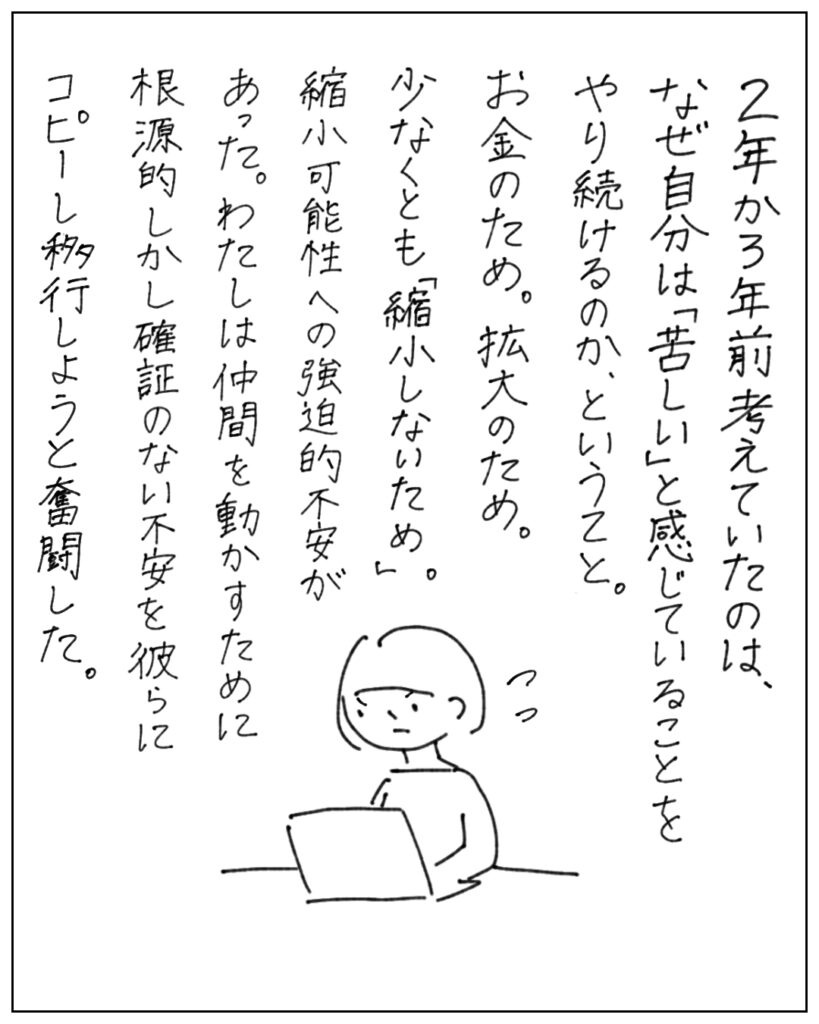 2年か3年前考えていたのは、なぜ自分は「苦しい」と感じていることをやり続けるのか、ということ。お金のため。拡大のため。少なくとも「縮小しないため」。縮小可能性への強迫的不安があった。わたしは仲間を動かすために根源的しかし確証のない不安を彼らにコピーし移行しようと奮闘した。