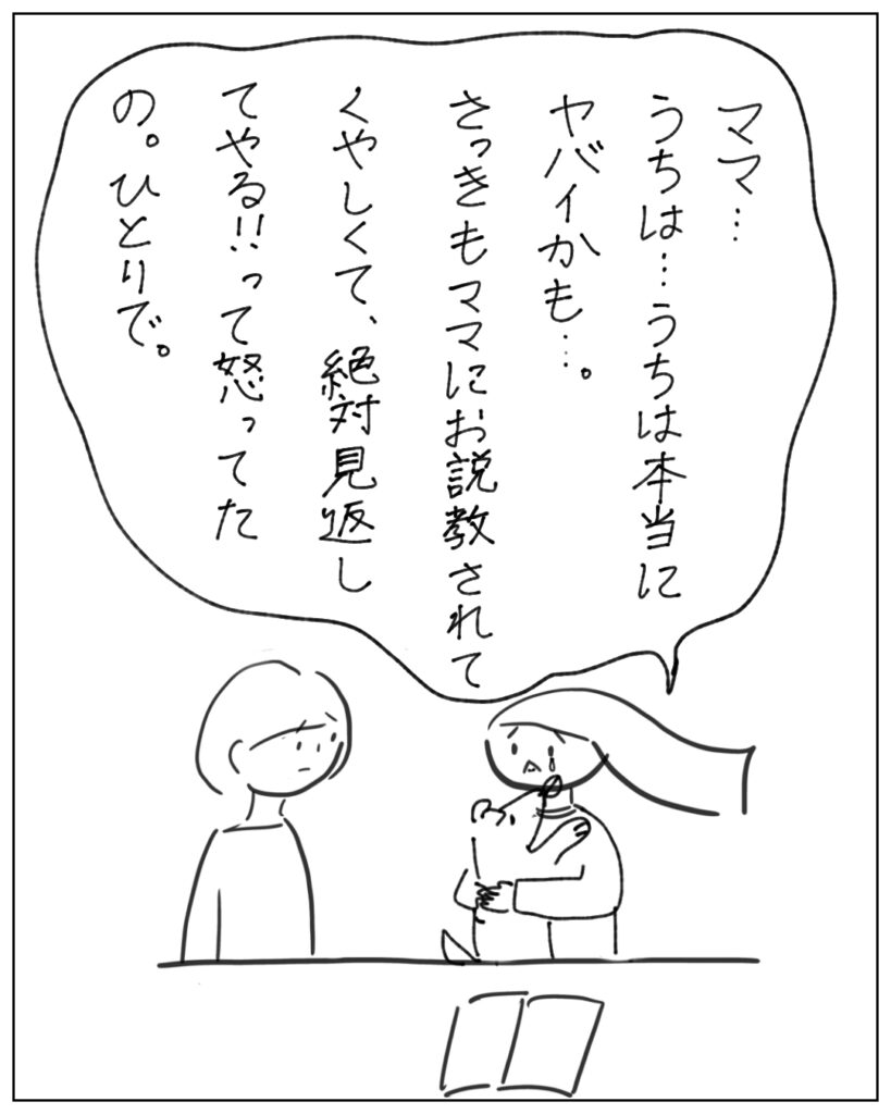 ママ･･･うちは･･･うちは本当にヤバイかも･･･さっきママにお説教されてくやしくて、絶対見返してやる！って怒ってたの。一人で。