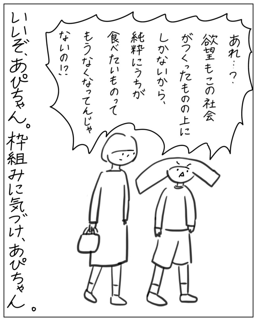 あれ･･･？欲望もこの社会がつくったものの上にしかないから、純粋にうちが食べたいものってもうなくなってんじゃないの！？ いいぞ、あぴちゃん。枠組みに気付け、あぴちゃん。