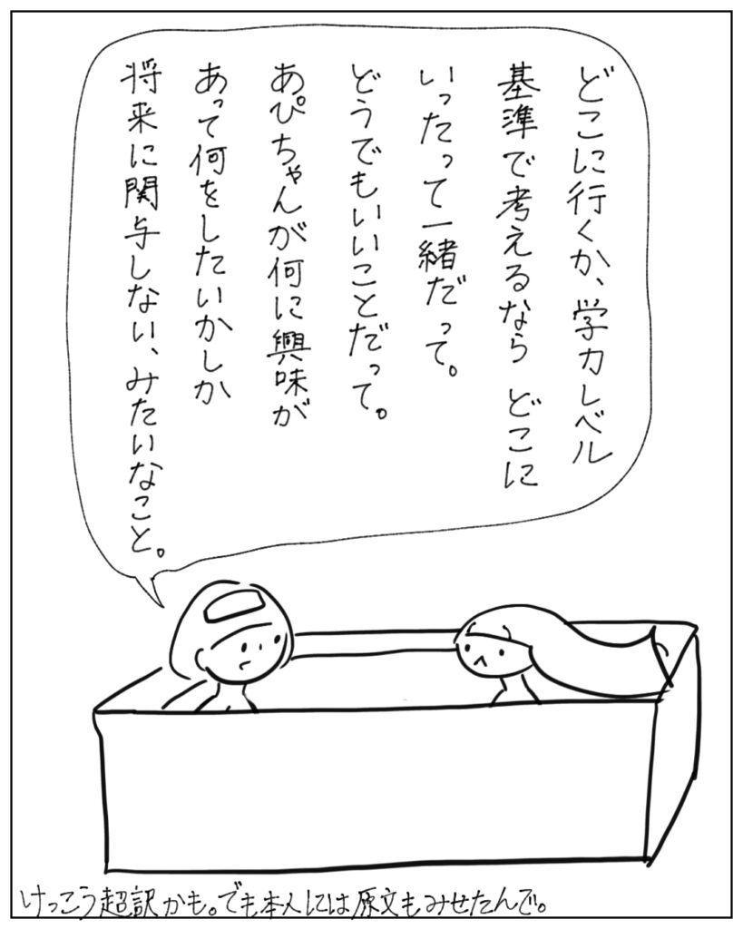 どこに行くか、学力レベル基準で考えるならどこにいったって一緒だって。どうでもいいことだって。あぴちゃんが何に興味があって何をしたいかしか将来に関与しない、みたいなこと。