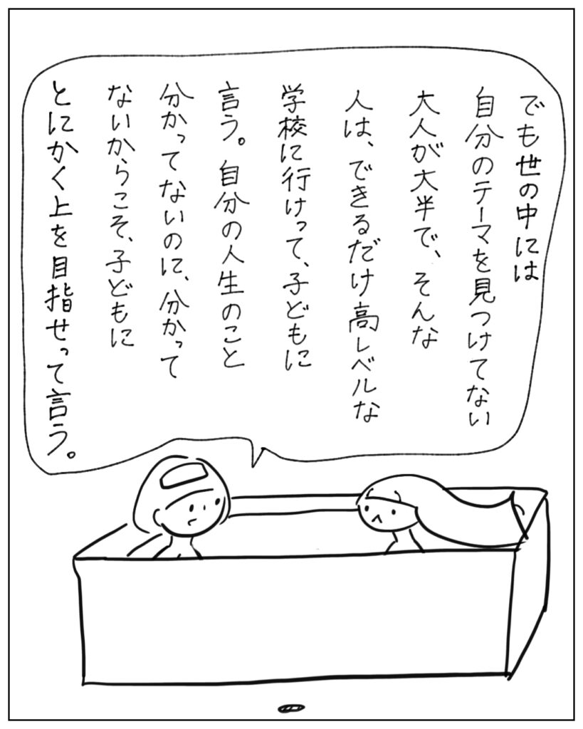 でも世の中には自分のテーマを見つけてない大人が大半で、そんな人は、できるだけ高レベルな学校に行けって、子どもに言う。自分の人生のことわかってないのに、わかってないからこそ、子どもにとにかく上を目指せって言う。