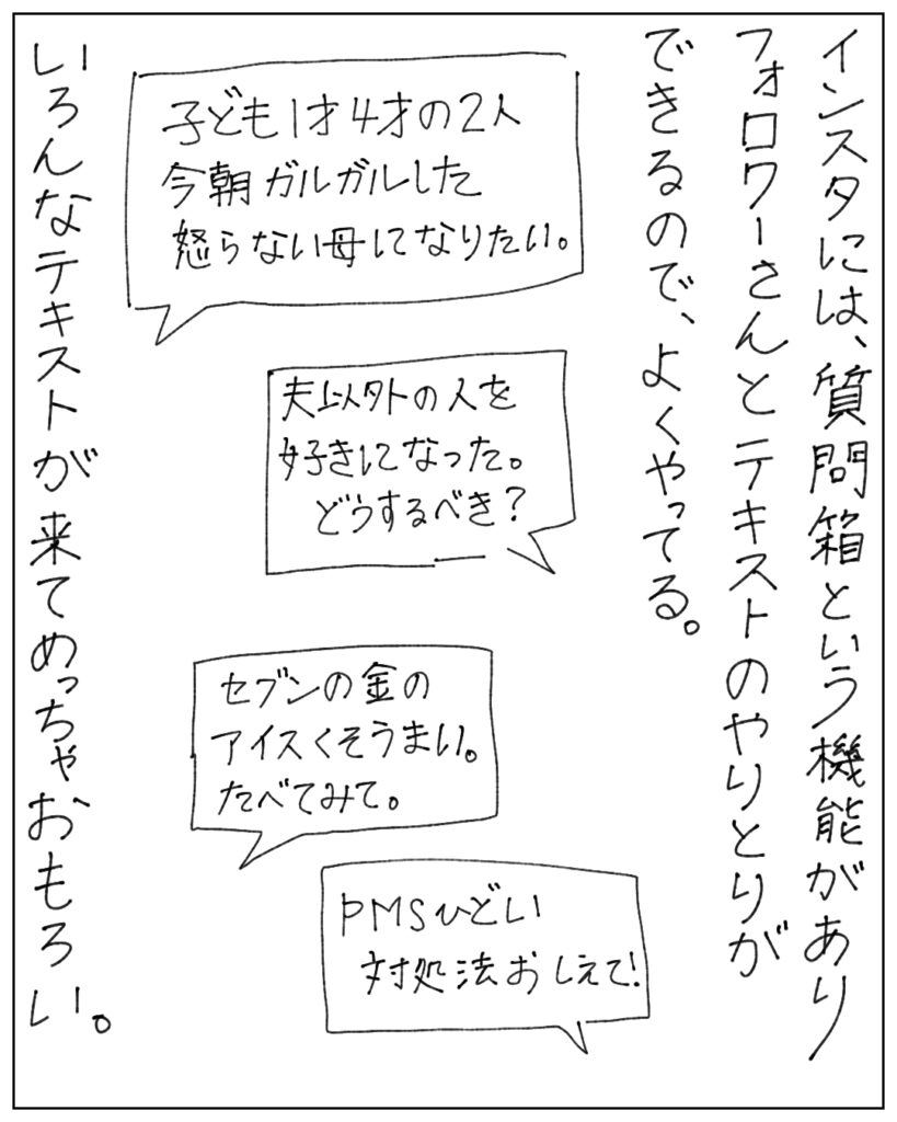 インスタには質問箱という機能があり、フォロワーさんとテキストのやりとりができるので、よくやってる。いろんなテキストが来てめっちゃおもろい。