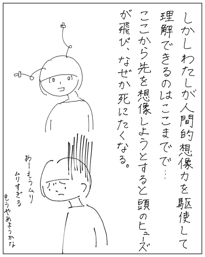 しかしわたしが人間的想像力を駆使して理解できるのはここまでで･･･ここから先を想像しようとすると頭のヒューズが飛び、なぜか死にたくなる。