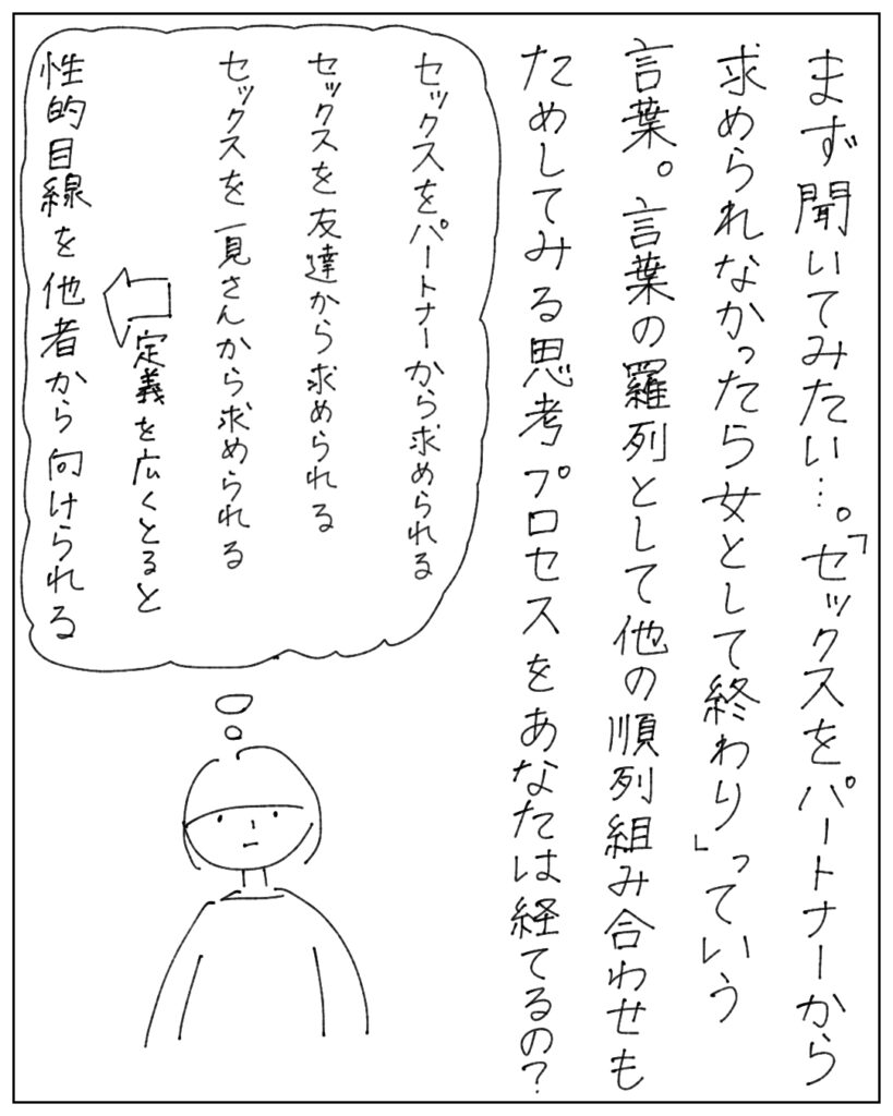 まず聞いてみたい･･･。「セックスをパートナーから求められなかったら女として終わり」っていう言葉。言葉の羅列として他の順列組み合わせもためしてみる思考プロセスをあなたは経てるの？ セックスをパートナーから求められる セックスを友だちから求められる セックスを一見さんから求められる →定義を広くとると、性的目線を他者から向けられる
