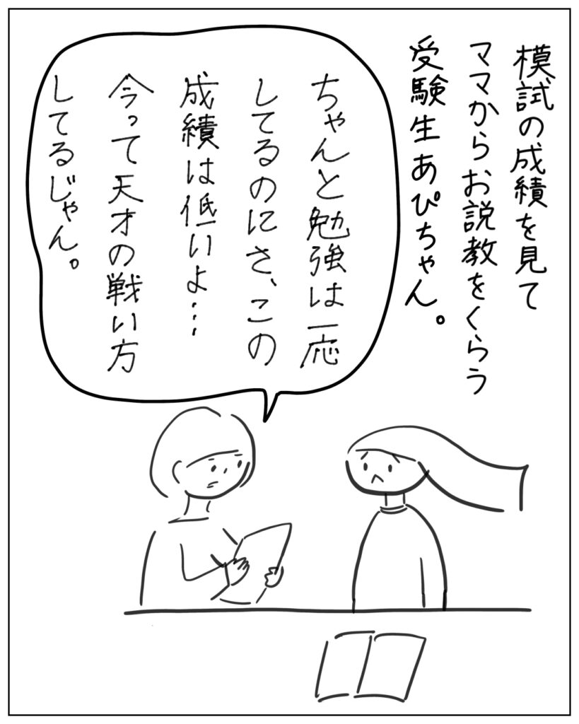 模試の成績を見てママからお説教をくらう受験生あぴちゃん。 ちゃんと勉強は一応してるのにさ、この成績は低いよ・・・ 今って天才の戦い方してるじゃん。