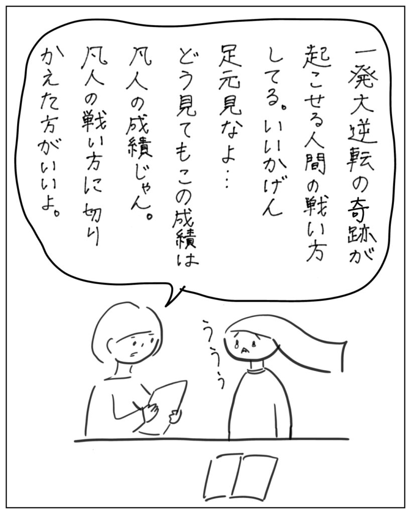 一発大逆転の奇跡が起こせる人間の戦い方してる。いいかげん足元見なよ・・・どう見てもこの成績は凡人の成績じゃん。凡人の戦い方に切り替えた方が良いよ。