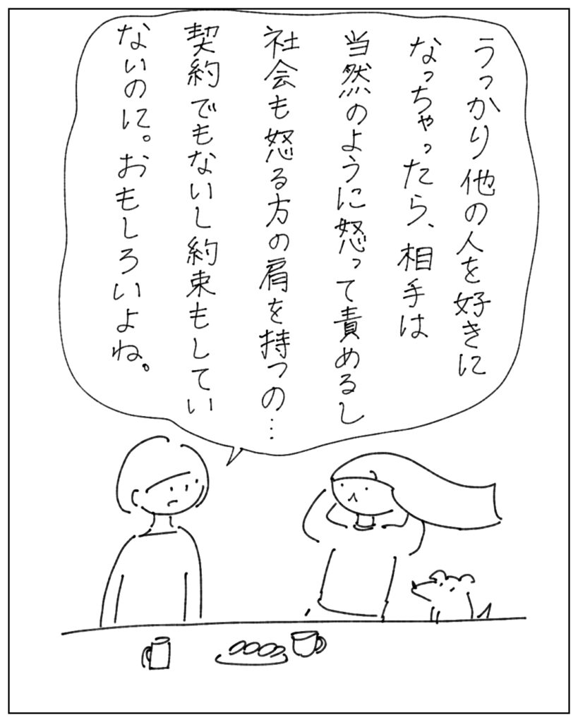 うっかり他の人を好きになっちゃったら、相手は当然のように怒って責めるし、社会も怒る方の肩を持つの･･･契約でもないし約束もしていないのに。おもしろいよね。