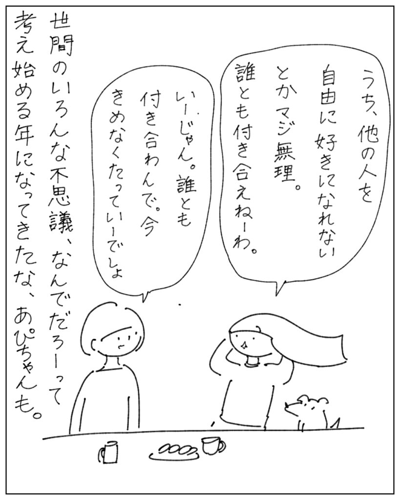 うち、他の人を自由に好きになれないとかマジ無理。誰とも付き合えねーわ。 いーじゃん。誰とも付き合わんで。今きめなくたっていーでしょ。世間のいろんな不思議、なんでだろーって考え始める年になってきたな、あぴちゃんも。