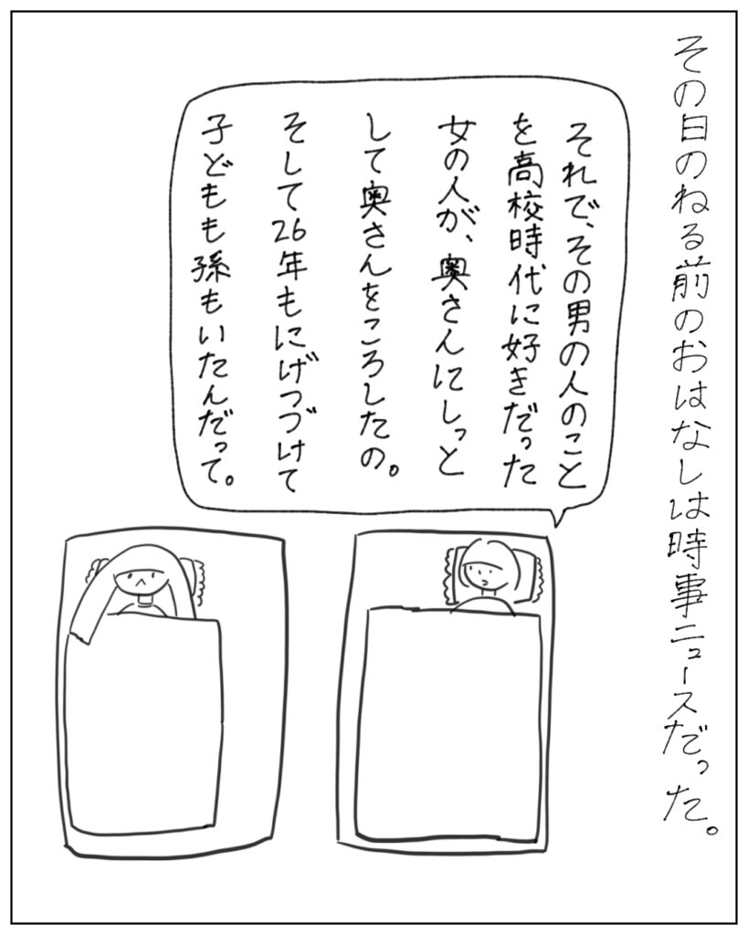 その日のねる前のおはなしは時事ニュースだった。 それで、その男の人のことを高校時代に好きだった女の人が、奥さんに嫉妬して奥さんを殺したの。そして26年も逃げ続けて子どもも孫もいたんだって。
