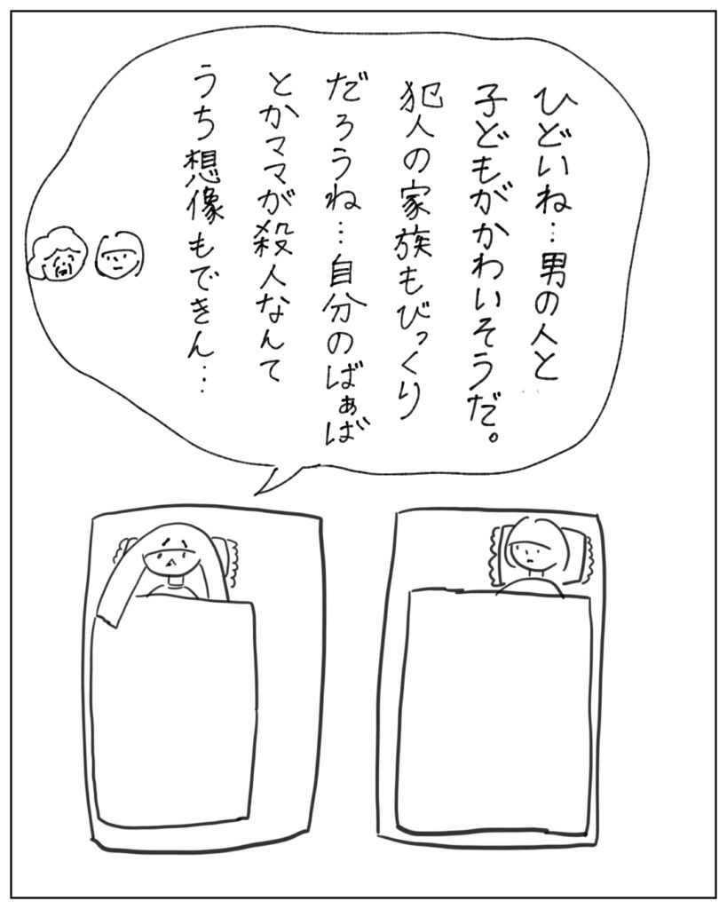 ひどいね…男の人と子どもがかわいそうだ。犯人の家族もびっくりだろうね…自分のばあばとかママが殺人なんてうち想像もできん…