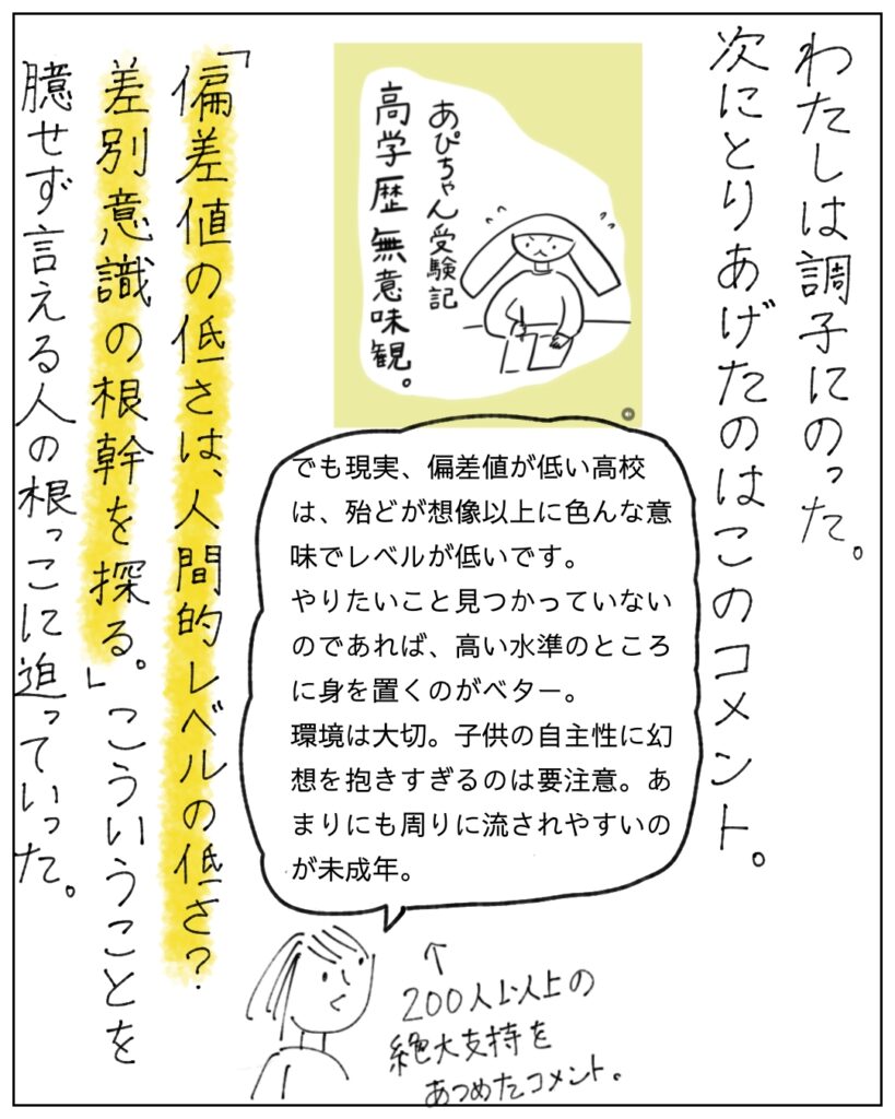 わたしは調子にのった。次にとりあげたのはこのコメント。 でも現実、偏差値が低い高校は、ほとんどが想像以上に色んな意味でレベルが低いです。やりたいこと見つかっていないのであれば、高い水準のところに身を置くのがベター。環境は大切。子どもの樹種性に幻想を抱きすぎるのは要注意。あまりにも周りに流されやすいのが未成年。 「偏差値の低さは人間的レベルの低さ?差別意識の根幹を探る。」こういうことを臆さず言える人の根っこに迫っていった。