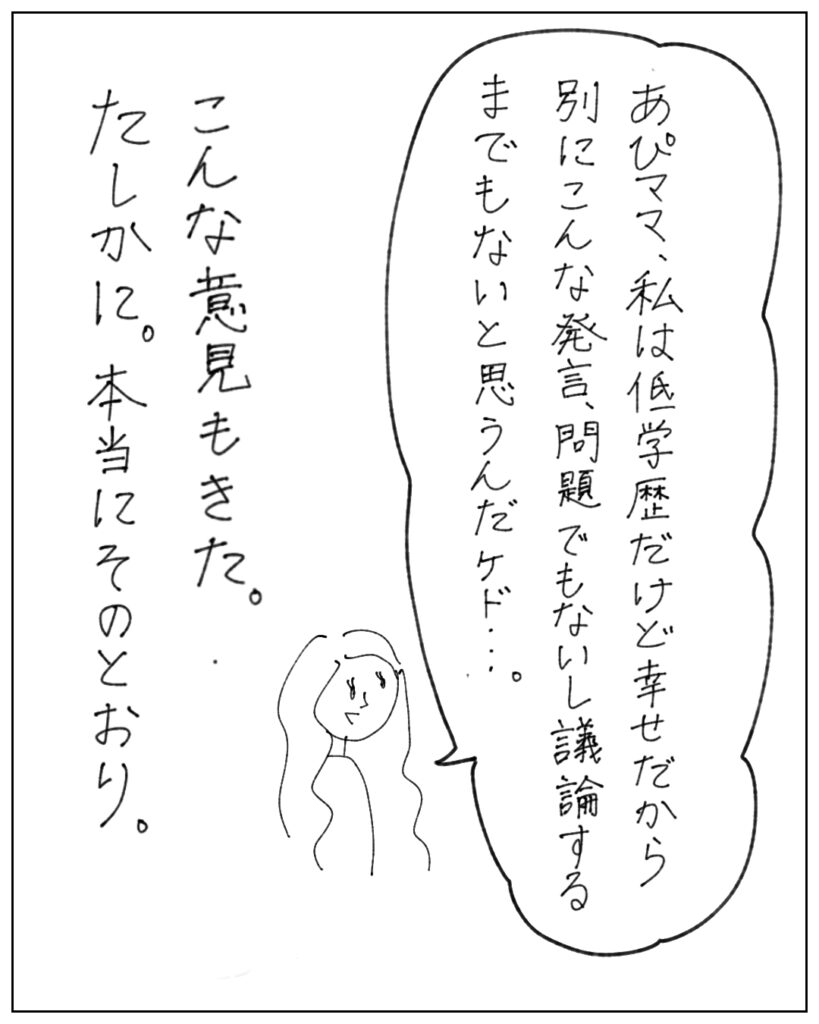 「あぴママ、私は低学歴だけど幸せだから別にこんな発言、問題でもないし議論するまでもないと思うんだけど・・・」こんな意見もきた。たしかに。本当にそのとおり。